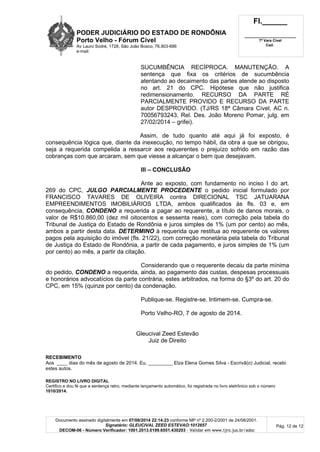 PODER JUDICIÁRIO DO ESTADO DE RONDÔNIA
Porto Velho - Fórum Cível
Av Lauro Sodré, 1728, São João Bosco, 76.803-686
e-mail:
Fl.______
_________________________
7ª Vara Cível
Cad.
Documento assinado digitalmente em 07/08/2014 22:14:23 conforme MP nº 2.200-2/2001 de 24/08/2001.
Signatário: GLEUCIVAL ZEED ESTEVAO:1012657
DECOM-06 - Número Verificador: 1001.2013.0199.6551.430203 - Validar em www.tjro.jus.br/adoc
Pág. 12 de 12
SUCUMBÊNCIA RECÍPROCA. MANUTENÇÃO. A
sentença que fixa os critérios de sucumbência
atentando ao decaimento das partes atende ao disposto
no art. 21 do CPC. Hipótese que não justifica
redimensionamento. RECURSO DA PARTE RÉ
PARCIALMENTE PROVIDO E RECURSO DA PARTE
autor DESPROVIDO. (TJ/RS 18ª Câmara Cível, AC n.
70056793243, Rel. Des. João Moreno Pomar, julg. em
27/02/2014 – grifei).
Assim, de tudo quanto até aqui já foi exposto, é
consequência lógica que, diante da inexecução, no tempo hábil, da obra a que se obrigou,
seja a requerida compelida a ressarcir aos requerentes o prejuízo sofrido em razão das
cobranças com que arcaram, sem que viesse a alcançar o bem que desejavam.
III – CONCLUSÃO
Ante ao exposto, com fundamento no inciso I do art.
269 do CPC, JULGO PARCIALMENTE PROCEDENTE o pedido inicial formulado por
FRANCISCO TAVARES DE OLIVEIRA contra DIRECIONAL TSC JATUARANA
EMPREENDIMENTOS IMOBILIÁRIOS LTDA, ambos qualificados às fls. 03 e, em
consequência, CONDENO a requerida a pagar ao requerente, a título de danos morais, o
valor de R$10.860,00 (dez mil oitocentos e sessenta reais), com correção pela tabela do
Tribunal de Justiça do Estado de Rondônia e juros simples de 1% (um por cento) ao mês,
ambos a partir desta data. DETERMINO à requerida que restitua ao requerente os valores
pagos pela aquisição do imóvel (fls. 21/22), com correção monetária pela tabela do Tribunal
de Justiça do Estado de Rondônia, a partir de cada pagamento, e juros simples de 1% (um
por cento) ao mês, a partir da citação.
Considerando que o requerente decaiu da parte mínima
do pedido, CONDENO a requerida, ainda, ao pagamento das custas, despesas processuais
e honorários advocatícios da parte contrária, estes arbitrados, na forma do §3º do art. 20 do
CPC, em 15% (quinze por cento) da condenação.
Publique-se. Registre-se. Intimem-se. Cumpra-se.
Porto Velho-RO, 7 de agosto de 2014.
Gleucival Zeed Estevão
Juiz de Direito
RECEBIMENTO
Aos ____ dias do mês de agosto de 2014. Eu, _________ Elza Elena Gomes Silva - Escrivã(o) Judicial, recebi
estes autos.
REGISTRO NO LIVRO DIGITAL
Certifico e dou fé que a sentença retro, mediante lançamento automático, foi registrada no livro eletrônico sob o número
1010/2014.
 