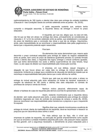 PODER JUDICIÁRIO DO ESTADO DE RONDÔNIA
Porto Velho - Fórum Cível
Av Lauro Sodré, 1728, São João Bosco, 76.803-686
e-mail:
Fl.______
_________________________
7ª Vara Cível
Cad.
Documento assinado digitalmente em 07/08/2014 22:14:23 conforme MP nº 2.200-2/2001 de 24/08/2001.
Signatário: GLEUCIVAL ZEED ESTEVAO:1012657
DECOM-06 - Número Verificador: 1001.2013.0199.6551.430203 - Validar em www.tjro.jus.br/adoc
Pág. 3 de 12
carência/tolerância de 180 (cento e oitenta) dias úteis para entrega da unidade imobiliária
(Cláusula 6.1 das Condições Gerais do contrato celebrado entre as partes – fls. 25/35).
A parte requerente sustenta que, embora tenha
cumprido a obrigação assumida, a requerida deixou de entregar o imóvel no prazo
estipulado.
A requerida, por sua vez, alegou que, no caso em tela,
não há que se falar em atraso na entrega das obras, principalmente se consideradas as
cláusulas n. 6.1 e 6.2 do contrato celebrado entre as partes, que estabelecem a concessão
de prazo de tolerância para a conclusão das obras a que ela se obrigou. Argumentou,
ainda, pela impossibilidade de se reconhecer a responsabilidade dela pelos pagamentos e
danos que o requerente pretende sejam ressarcidos.
Pois bem.
Os elementos dos autos demonstram que, mesmo após
decorrido o prazo contratual estipulado para entrega do objeto do negócio estabelecido
entre as partes, bem como do prazo de tolerância igualmente previsto no contrato firmado
(cento e oitenta dias úteis), a requerida não logrou entregar o imóvel conforme ajustado,
sem que tenha demonstrado nos autos a efetiva superveniência de caso fortuito, força
maior, ou ato capaz de afastar sua responsabilidade pela inexecução ocorrida.
A empresa, em sua defesa, sequer impugnou a
alegação de que houve atraso por culpa dela na entrega do imóvel adquirido pelo
requerente, limitando-se a alegar que a existência de cláusulas de tolerância impede que se
reconheça a responsabilidade dela pelos danos que o autor afirmou ter sofrido.
Ocorre que, pelo que se extrai dos autos, o atraso na
entrega do imóvel adquirido pelo autor extrapolou os limites do razoável, superando a
margem de tolerância de 180 (cento e oitenta) dias úteis estipulada no contrato de
promessa de compra e venda do imóvel.
Nenhum motivo plausível, efetivamente capaz de
afastar a hipótese de culpa da requerida pela demora ocorrida foi apresentado nos autos.
Assim, restando incontroverso que a requerida deixou
de atender, sem razão plausível para tanto, o prazo estabelecido para entrega da unidade
imobiliária negociada por meio de contrato de promessa de compra e venda (fls. 25/35),
deve-se reconhecer sua responsabilidade pelos transtornos e prejuízos a que o requerente
foi exposto.
Significa dizer que, estando incontroversa a ausência de
entrega do imóvel, diante da inadimplência da requerida, deve-se reconhecer e ressarcir os
prejuízos que em decorrência disso sofreu o autor.
Por mais esforço que se faça, não é crível que
empresas do quilate da requerida, na execução de grande empreendimento como aquele
em que se encontra a unidade imobiliária adquirida pelo autor, não possuam meios capazes
de lhes garantir, com a segurança necessária, o atendimento do prazo estipulado para a
 