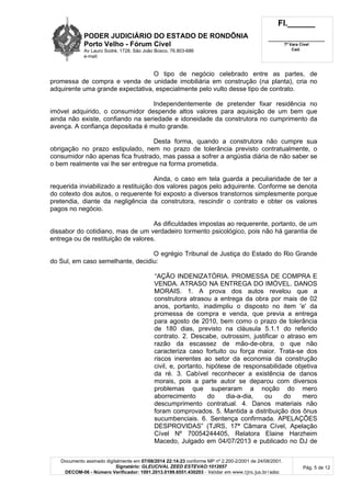 PODER JUDICIÁRIO DO ESTADO DE RONDÔNIA
Porto Velho - Fórum Cível
Av Lauro Sodré, 1728, São João Bosco, 76.803-686
e-mail:
Fl.______
_________________________
7ª Vara Cível
Cad.
Documento assinado digitalmente em 07/08/2014 22:14:23 conforme MP nº 2.200-2/2001 de 24/08/2001.
Signatário: GLEUCIVAL ZEED ESTEVAO:1012657
DECOM-06 - Número Verificador: 1001.2013.0199.6551.430203 - Validar em www.tjro.jus.br/adoc
Pág. 5 de 12
O tipo de negócio celebrado entre as partes, de
promessa de compra e venda de unidade imobiliária em construção (na planta), cria no
adquirente uma grande expectativa, especialmente pelo vulto desse tipo de contrato.
Independentemente de pretender fixar residência no
imóvel adquirido, o consumidor despende altos valores para aquisição de um bem que
ainda não existe, confiando na seriedade e idoneidade da construtora no cumprimento da
avença. A confiança depositada é muito grande.
Desta forma, quando a construtora não cumpre sua
obrigação no prazo estipulado, nem no prazo de tolerância previsto contratualmente, o
consumidor não apenas fica frustrado, mas passa a sofrer a angústia diária de não saber se
o bem realmente vai lhe ser entregue na forma prometida.
Ainda, o caso em tela guarda a peculiaridade de ter a
requerida inviabilizado a restituição dos valores pagos pelo adquirente. Conforme se denota
do cotexto dos autos, o requerente foi exposto a diversos transtornos simplesmente porque
pretendia, diante da negligência da construtora, rescindir o contrato e obter os valores
pagos no negócio.
As dificuldades impostas ao requerente, portanto, de um
dissabor do cotidiano, mas de um verdadeiro tormento psicológico, pois não há garantia de
entrega ou de restituição de valores.
O egrégio Tribunal de Justiça do Estado do Rio Grande
do Sul, em caso semelhante, decidiu:
“AÇÃO INDENIZATÓRIA. PROMESSA DE COMPRA E
VENDA. ATRASO NA ENTREGA DO IMÓVEL. DANOS
MORAIS. 1. A prova dos autos revelou que a
construtora atrasou a entrega da obra por mais de 02
anos, portanto, inadimpliu o disposto no item 'e' da
promessa de compra e venda, que previa a entrega
para agosto de 2010, bem como o prazo de tolerância
de 180 dias, previsto na cláusula 5.1.1 do referido
contrato. 2. Descabe, outrossim, justificar o atraso em
razão da escassez de mão-de-obra, o que não
caracteriza caso fortuito ou força maior. Trata-se dos
riscos inerentes ao setor da economia da construção
civil, e, portanto, hipótese de responsabilidade objetiva
da ré. 3. Cabível reconhecer a existência de danos
morais, pois a parte autor se deparou com diversos
problemas que superaram a noção do mero
aborrecimento do dia-a-dia, ou do mero
descumprimento contratual. 4. Danos materiais não
foram comprovados. 5. Mantida a distribuição dos ônus
sucumbenciais. 6. Sentença confirmada. APELAÇÕES
DESPROVIDAS” (TJRS, 17ª Câmara Cível, Apelação
Cível Nº 70054244405, Relatora Elaine Harzheim
Macedo, Julgado em 04/07/2013 e publicado no DJ de
 