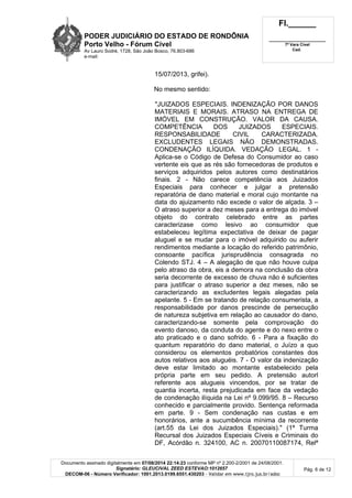 PODER JUDICIÁRIO DO ESTADO DE RONDÔNIA
Porto Velho - Fórum Cível
Av Lauro Sodré, 1728, São João Bosco, 76.803-686
e-mail:
Fl.______
_________________________
7ª Vara Cível
Cad.
Documento assinado digitalmente em 07/08/2014 22:14:23 conforme MP nº 2.200-2/2001 de 24/08/2001.
Signatário: GLEUCIVAL ZEED ESTEVAO:1012657
DECOM-06 - Número Verificador: 1001.2013.0199.6551.430203 - Validar em www.tjro.jus.br/adoc
Pág. 6 de 12
15/07/2013, grifei).
No mesmo sentido:
"JUIZADOS ESPECIAIS. INDENIZAÇÃO POR DANOS
MATERIAIS E MORAIS. ATRASO NA ENTREGA DE
IMÓVEL EM CONSTRUÇÃO. VALOR DA CAUSA.
COMPETÊNCIA DOS JUIZADOS ESPECIAIS.
RESPONSABILIDADE CIVIL CARACTERIZADA.
EXCLUDENTES LEGAIS NÃO DEMONSTRADAS.
CONDENAÇÃO ILÍQUIDA. VEDAÇÃO LEGAL. 1 -
Aplica-se o Código de Defesa do Consumidor ao caso
vertente eis que as rés são fornecedoras de produtos e
serviços adquiridos pelos autores como destinatários
finais. 2 - Não carece competência aos Juizados
Especiais para conhecer e julgar a pretensão
reparatória de dano material e moral cujo montante na
data do ajuizamento não excede o valor de alçada. 3 –
O atraso superior a dez meses para a entrega do imóvel
objeto do contrato celebrado entre as partes
caracterizase como lesivo ao consumidor que
estabeleceu legítima expectativa de deixar de pagar
aluguel e se mudar para o imóvel adquirido ou auferir
rendimentos mediante a locação do referido patrimônio,
consoante pacífica jurisprudência consagrada no
Colendo STJ. 4 – A alegação de que não houve culpa
pelo atraso da obra, eis a demora na conclusão da obra
seria decorrente de excesso de chuva não é suficientes
para justificar o atraso superior a dez meses, não se
caracterizando as excludentes legais alegadas pela
apelante. 5 - Em se tratando de relação consumerista, a
responsabilidade por danos prescinde de persecução
de natureza subjetiva em relação ao causador do dano,
caracterizando-se somente pela comprovação do
evento danoso, da conduta do agente e do nexo entre o
ato praticado e o dano sofrido. 6 - Para a fixação do
quantum reparatório do dano material, o Juízo a quo
considerou os elementos probatórios constantes dos
autos relativos aos aluguéis. 7 - O valor da indenização
deve estar limitado ao montante estabelecido pela
própria parte em seu pedido. A pretensão autorl
referente aos alugueis vincendos, por se tratar de
quantia incerta, resta prejudicada em face da vedação
de condenação ilíquida na Lei nº 9.099/95. 8 – Recurso
conhecido e parcialmente provido. Sentença reformada
em parte. 9 - Sem condenação nas custas e em
honorários, ante a sucumbência mínima da recorrente
(art.55 da Lei dos Juizados Especiais)." (1ª Turma
Recursal dos Juizados Especiais Cíveis e Criminais do
DF, Acórdão n. 324100, AC n. 20070110087174, Relª
 