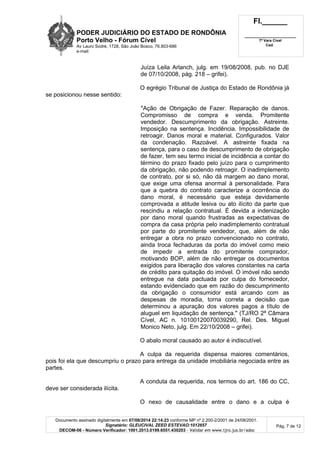PODER JUDICIÁRIO DO ESTADO DE RONDÔNIA
Porto Velho - Fórum Cível
Av Lauro Sodré, 1728, São João Bosco, 76.803-686
e-mail:
Fl.______
_________________________
7ª Vara Cível
Cad.
Documento assinado digitalmente em 07/08/2014 22:14:23 conforme MP nº 2.200-2/2001 de 24/08/2001.
Signatário: GLEUCIVAL ZEED ESTEVAO:1012657
DECOM-06 - Número Verificador: 1001.2013.0199.6551.430203 - Validar em www.tjro.jus.br/adoc
Pág. 7 de 12
Juíza Leila Arlanch, julg. em 19/08/2008, pub. no DJE
de 07/10/2008, pág. 218 – grifei).
O egrégio Tribunal de Justiça do Estado de Rondônia já
se posicionou nesse sentido:
"Ação de Obrigação de Fazer. Reparação de danos.
Compromisso de compra e venda. Promitente
vendedor. Descumprimento da obrigação. Astreinte.
Imposição na sentença. Incidência. Impossibilidade de
retroagir. Danos moral e material. Configurados. Valor
da condenação. Razoável. A astreinte fixada na
sentença, para o caso de descumprimento de obrigação
de fazer, tem seu termo inicial de incidência a contar do
término do prazo fixado pelo juízo para o cumprimento
da obrigação, não podendo retroagir. O inadimplemento
de contrato, por si só, não dá margem ao dano moral,
que exige uma ofensa anormal à personalidade. Para
que a quebra do contrato caracterize a ocorrência do
dano moral, é necessário que esteja devidamente
comprovada a atitude lesiva ou ato ilícito da parte que
rescindiu a relação contratual. É devida a indenização
por dano moral quando frustradas as expectativas de
compra da casa própria pelo inadimplemento contratual
por parte do promitente vendedor, que, além de não
entregar a obra no prazo convencionado no contrato,
ainda troca fechaduras da porta do imóvel como meio
de impedir a entrada do promitente comprador,
motivando BOP, além de não entregar os documentos
exigidos para liberação dos valores constantes na carta
de crédito para quitação do imóvel. O imóvel não sendo
entregue na data pactuada por culpa do fornecedor,
estando evidenciado que em razão do descumprimento
da obrigação o consumidor está arcando com as
despesas de moradia, torna correta a decisão que
determinou a apuração dos valores pagos a título de
aluguel em liquidação de sentença." (TJ/RO 2ª Câmara
Cível, AC n. 10100120070039290, Rel. Des. Miguel
Monico Neto, julg. Em 22/10/2008 – grifei).
O abalo moral causado ao autor é indiscutível.
A culpa da requerida dispensa maiores comentários,
pois foi ela que descumpriu o prazo para entrega da unidade imobiliária negociada entre as
partes.
A conduta da requerida, nos termos do art. 186 do CC,
deve ser considerada ilícita.
O nexo de causalidade entre o dano e a culpa é
 
