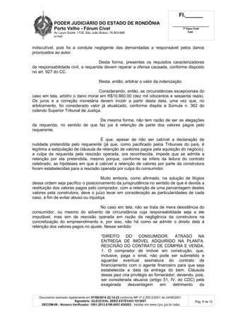 PODER JUDICIÁRIO DO ESTADO DE RONDÔNIA
Porto Velho - Fórum Cível
Av Lauro Sodré, 1728, São João Bosco, 76.803-686
e-mail:
Fl.______
_________________________
7ª Vara Cível
Cad.
Documento assinado digitalmente em 07/08/2014 22:14:23 conforme MP nº 2.200-2/2001 de 24/08/2001.
Signatário: GLEUCIVAL ZEED ESTEVAO:1012657
DECOM-06 - Número Verificador: 1001.2013.0199.6551.430203 - Validar em www.tjro.jus.br/adoc
Pág. 8 de 12
indiscutível, pois foi a conduta negligente das demandadas a responsável pelos danos
provocados ao autor.
Desta forma, presentes os requisitos caracterizadores
da responsabilidade civil, a requerida devem reparar a ofensa causada, conforme disposto
no art. 927 do CC.
Resta, então, arbitrar o valor da indenização.
Considerando, então, as circunstâncias excepcionais do
caso em tela, arbitro o dano moral em R$10.860,00 (dez mil oitocentos e sessenta reais).
Os juros e a correção monetária devem incidir a partir desta data, uma vez que, no
arbitramento, foi considerado valor já atualizado, conforme dispõe a Súmula n. 362 do
colendo Superior Tribunal de Justiça.
Da mesma forma, não tem razão de ser as alegações
da requerida, no sentido de que faz jus à retenção de parte dos valores pagos pelo
requerente.
É que, apesar de não ser cabível a declaração de
nulidade pretendida pelo requerente (já que, como pacificado pelos Tribunais do país, é
legítima a estipulação de cláusula de retenção de valores pagos pela aquisição do negócio),
a culpa da requerida pela rescisão operada, ora reconhecida, impede que se admita a
retenção por ela pretendida, mesmo porque, conforme se infere da leitura do contrato
celebrado, as hipóteses em que é cabível a retenção de valores por parte da construtora
foram estabelecidas para a rescisão operada por culpa do consumidor.
Muito embora, como afirmado, na solução de litígios
dessa ordem seja pacífico o posicionamento da jurisprudência no sentido de que é devida a
restituição dos valores pagos pelo comprador, com a retenção de uma percentagem destes
valores pela construtora, deve o juízo levar em consideração as particularidades de cada
caso, a fim de evitar abuso ou injustiça.
No caso em tela, não se trata de mera desistência do
consumidor, ou mesmo do advento de circunstância cuja responsabilidade seja a ele
imputável, mas sim de rescisão operada em razão da negligência da construtora na
concretização do empreendimento e, por isso, não há como se admitir o direito dela à
retenção dos valores pagos no ajuste. Nesse sentido:
“DIREITO DO CONSUMIDOR. ATRASO NA
ENTREGA DE IMÓVEL ADQUIRIDO NA PLANTA.
RESCISÃO DO CONTRATO DE COMPRA E VENDA.
1. O comprador de imóvel em construção, que,
inclusive, paga o sinal, não pode ser submetido a
aguardar eventual assinatura do contrato de
financiamento com o agente financeiro para que seja
estabelecida a data da entrega do bem. Cláusula
desse jaez cria privilégio ao fornecedor, devendo, pois,
ser considerada abusiva (artigo 51, IV, do CDC) pela
exagerada desvantagem em detrimento do
 