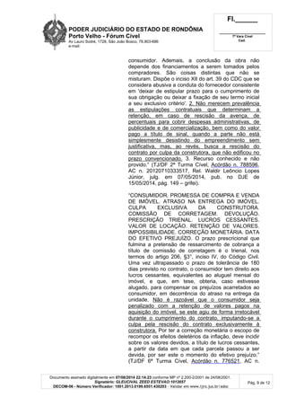 PODER JUDICIÁRIO DO ESTADO DE RONDÔNIA
Porto Velho - Fórum Cível
Av Lauro Sodré, 1728, São João Bosco, 76.803-686
e-mail:
Fl.______
_________________________
7ª Vara Cível
Cad.
Documento assinado digitalmente em 07/08/2014 22:14:23 conforme MP nº 2.200-2/2001 de 24/08/2001.
Signatário: GLEUCIVAL ZEED ESTEVAO:1012657
DECOM-06 - Número Verificador: 1001.2013.0199.6551.430203 - Validar em www.tjro.jus.br/adoc
Pág. 9 de 12
consumidor. Ademais, a conclusão da obra não
depende dos financiamentos a serem tomados pelos
compradores. São coisas distintas que não se
misturam. Dispõe o inciso XII do art. 39 do CDC que se
considera abusiva a conduta do fornecedor consistente
em 'deixar de estipular prazo para o cumprimento de
sua obrigação ou deixar a fixação de seu termo inicial
a seu exclusivo critério'. 2. Não merecem prevalência
as estipulações contratuais que determinam a
retenção, em caso de rescisão da avença, de
percentuais para cobrir despesas administrativas, de
publicidade e de comercialização, bem como do valor
pago a título de sinal, quando a parte não está
simplesmente desistindo do empreendimento sem
justificativa, mas, ao revés, busca a rescisão do
contrato por culpa da construtora, que não edificou no
prazo convencionado. 3. Recurso conhecido e não
provido.” (TJ/DF 2ª Turma Cível, Acórdão n. 788596,
AC n. 20120710333517, Rel. Waldir Leôncio Lopes
Júnior, julg. em 07/05/2014, pub. no DJE de
15/05/2014, pág. 149 – grifei).
“CONSUMIDOR. PROMESSA DE COMPRA E VENDA
DE IMÓVEL. ATRASO NA ENTREGA DO IMÓVEL.
CULPA EXCLUSIVA DA CONSTRUTORA.
COMISSÃO DE CORRETAGEM. DEVOLUÇÃO.
PRESCRIÇÃO TRIENAL. LUCROS CESSANTES.
VALOR DE LOCAÇÃO. RETENÇÃO DE VALORES.
IMPOSSIBILIDADE. CORREÇÃO MONETÁRIA. DATA
DO EFETIVO PREJUÍZO. O prazo prescricional que
fulmina a pretensão de ressarcimento de cobrança a
título de comissão de corretagem é o trienal, nos
termos do artigo 206, §3°, inciso IV, do Código Civil.
Uma vez ultrapassado o prazo de tolerância de 180
dias previsto no contrato, o consumidor tem direito aos
lucros cessantes, equivalentes ao aluguel mensal do
imóvel, e que, em tese, obteria, caso estivesse
alugado, para compensar os prejuízos acarretados ao
consumidor, em decorrência do atraso na entrega da
unidade. Não é razoável que o consumidor seja
penalizado com a retenção de valores pagos na
aquisição do imóvel, se este agiu de forma irretocável
durante o cumprimento do contrato, imputando-se a
culpa pela rescisão do contrato exclusivamente à
construtora. Por ter a correção monetária o escopo de
recompor os efeitos deletérios da inflação, deve incidir
sobre os valores devidos, a título de lucros cessantes,
a partir da data em que cada parcela passou a ser
devida, por ser este o momento do efetivo prejuízo.”
(TJ/DF 6ª Turma Cível, Acórdão n. 776521, AC n.
 