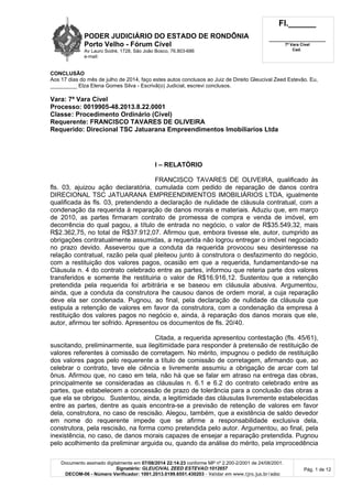 PODER JUDICIÁRIO DO ESTADO DE RONDÔNIA
Porto Velho - Fórum Cível
Av Lauro Sodré, 1728, São João Bosco, 76.803-686
e-mail:
Fl.______
_________________________
7ª Vara Cível
Cad.
Documento assinado digitalmente em 07/08/2014 22:14:23 conforme MP nº 2.200-2/2001 de 24/08/2001.
Signatário: GLEUCIVAL ZEED ESTEVAO:1012657
DECOM-06 - Número Verificador: 1001.2013.0199.6551.430203 - Validar em www.tjro.jus.br/adoc
Pág. 1 de 12
CONCLUSÃO
Aos 17 dias do mês de julho de 2014, faço estes autos conclusos ao Juiz de Direito Gleucival Zeed Estevão. Eu,
_________ Elza Elena Gomes Silva - Escrivã(o) Judicial, escrevi conclusos.
Vara: 7ª Vara Cível
Processo: 0019905-48.2013.8.22.0001
Classe: Procedimento Ordinário (Cível)
Requerente: FRANCISCO TAVARES DE OLIVEIRA
Requerido: Direcional TSC Jatuarana Empreendimentos Imobiliarios Ltda
I – RELATÓRIO
FRANCISCO TAVARES DE OLIVEIRA, qualificado às
fls. 03, ajuizou ação declaratória, cumulada com pedido de reparação de danos contra
DIRECIONAL TSC JATUARANA EMPREENDIMENTOS IMOBILIÁRIOS LTDA, igualmente
qualificada às fls. 03, pretendendo a declaração de nulidade de cláusula contratual, com a
condenação da requerida à reparação de danos morais e materiais. Aduziu que, em março
de 2010, as partes firmaram contrato de promessa de compra e venda de imóvel, em
decorrência do qual pagou, a título de entrada no negócio, o valor de R$35.549,32, mais
R$2.362,75, no total de R$37.912,07. Afirmou que, embora tivesse ele, autor, cumprido as
obrigações contratualmente assumidas, a requerida não logrou entregar o imóvel negociado
no prazo devido. Asseverou que a conduta da requerida provocou seu desinteresse na
relação contratual, razão pela qual pleiteou junto à construtora o desfazimento do negócio,
com a restituição dos valores pagos, ocasião em que a requerida, fundamentando-se na
Cláusula n. 4 do contrato celebrado entre as partes, informou que reteria parte dos valores
transferidos e somente lhe restituiria o valor de R$16.916,12. Sustentou que a retenção
pretendida pela requerida foi arbitrária e se baseou em cláusula abusiva. Argumentou,
ainda, que a conduta da construtora lhe causou danos de ordem moral, a cuja reparação
deve ela ser condenada. Pugnou, ao final, pela declaração de nulidade da cláusula que
estipula a retenção de valores em favor da construtora, com a condenação da empresa à
restituição dos valores pagos no negócio e, ainda, à reparação dos danos morais que ele,
autor, afirmou ter sofrido. Apresentou os documentos de fls. 20/40.
Citada, a requerida apresentou contestação (fls. 45/61),
suscitando, preliminarmente, sua ilegitimidade para responder à pretensão de restituição de
valores referentes à comissão de corretagem. No mérito, impugnou o pedido de restituição
dos valores pagos pelo requerente a título de comissão de corretagem, afirmando que, ao
celebrar o contrato, teve ele ciência e livremente assumiu a obrigação de arcar com tal
ônus. Afirmou que, no caso em tela, não há que se falar em atraso na entrega das obras,
principalmente se consideradas as cláusulas n. 6.1 e 6.2 do contrato celebrado entre as
partes, que estabelecem a concessão de prazo de tolerância para a conclusão das obras a
que ela se obrigou. Sustentou, ainda, a legitimidade das cláusulas livremente estabelecidas
entre as partes, dentre as quais encontra-se a previsão de retenção de valores em favor
dela, construtora, no caso de rescisão. Alegou, também, que a existência de saldo devedor
em nome do requerente impede que se afirme a responsabilidade exclusiva dela,
construtora, pela rescisão, na forma como pretendida pelo autor. Argumentou, ao final, pela
inexistência, no caso, de danos morais capazes de ensejar a reparação pretendida. Pugnou
pelo acolhimento da preliminar arguida ou, quando da análise do mérito, pela improcedência
 