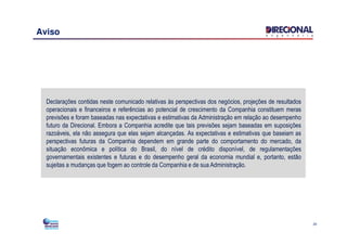 Aviso
Declarações contidas neste comunicado relativas às perspectivas dos negócios, projeções de resultados
operacionais e financeiros e referências ao potencial de crescimento da Companhia constituem meras
previsões e foram baseadas nas expectativas e estimativas da Administração em relação ao desempenho
futuro da Direcional. Embora a Companhia acredite que tais previsões sejam baseadas em suposições
20
futuro da Direcional. Embora a Companhia acredite que tais previsões sejam baseadas em suposições
razoáveis, ela não assegura que elas sejam alcançadas. As expectativas e estimativas que baseiam as
perspectivas futuras da Companhia dependem em grande parte do comportamento do mercado, da
situação econômica e política do Brasil, do nível de crédito disponível, de regulamentações
governamentais existentes e futuras e do desempenho geral da economia mundial e, portanto, estão
sujeitas a mudanças que fogem ao controle da Companhia e de sua Administração.
 