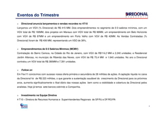Eventos do Trimestre
Direcional anuncia lançamentos e vendas recordes no 4T10
Lançamos um VGV (% Direcional) de R$ 415 MM. Dois empreendimentos no segmento de 0-3 salários mínimos, com um
VGV total de R$ 190MM, dois projetos em Manaus com VGV total de R$ 96MM, um empreendimento em Belo Horizonte
com VGV de R$ 87MM e um empreendimento em Porto Velho com VGV de R$ 42MM. As Vendas Contratadas (%
Direcional) foram de R$ 406 MM, representando um VSO de 38%.
Empreendimentos de 0-3 Salários Mínimos (MCMV)
Contratação do Bairro Carioca, na Cidade do Rio de Janeiro, com VGV de R$114,2 MM e 2.240 unidades; e Residencial
Jardim Alterosa, no município de Ribeirão das Neves, com VGV de R$ 75,4 MM e 1.640 unidades. No ano a Direcional
3
Jardim Alterosa, no município de Ribeirão das Neves, com VGV de R$ 75,4 MM e 1.640 unidades. No ano a Direcional
contratou um VGV total de R$ 380MM e 7.391 unidades.
Follow on
Em Fev/11 concluímos com sucesso nossa oferta primária e secundária de 28 milhões de ações. A captação líquida no caixa
da Direcional foi de R$ 223 milhões, o que garante a sustentação saudável do crescimento da Direcional para os próximos
anos, aumenta significativamente o float diário das nossas ações bem como a visibilidade e cobertura da Direcional pelos
analistas. Hoje já temos sete bancos cobrindo a Companhia.
Investimento na Equipe Diretiva
4 T10 – Diretora de Recursos Humanos e Superintendentes Regionais de SP/RJ e DF/RO/PA
 