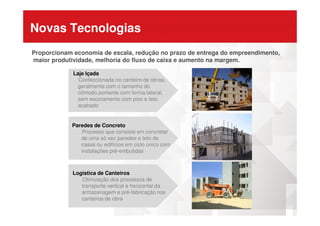 Novas Tecnologias
Proporcionam economia de escala, redução no prazo de entrega do empreendimento,
maior produtividade, melhoria do fluxo de caixa e aumento na margem.
Laje Içada
Confeccionada no canteiro de obras,
geralmente com o tamanho do
cômodo,somente com forma lateral,
sem escoramento com piso e teto
acabado
Paredes de Concreto
Processo que consiste em concretar
de uma só vez paredes e teto de
casas ou edifícios em ciclo único com
instalações pré-embutidas
Logística de Canteiros
Otimização dos processos de
transporte vertical e horizontal da
armazenagem e pré-fabricação nos
canteiros de obra
 