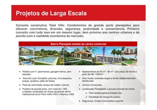Projetos de Larga Escala
Bairro Planejado dotado de centro comercial
Conceito construtivo Total Ville: Condomínios de grande porte planejados para
oferecer convivência, diversão, segurança, praticidade e conveniência. Primeiro
conceito com tudo isso em um mesmo lugar, bem próximo aos centros urbanos e de
acordo com a realidade econômica do mercado.
Prédios com 4 pavimentos, garagem térrea, sem
elevador
Área de Lazer Completa: piscinas, churrasqueira,
praças, quadras, salão de festas,
Pista de caminhada, campo de futebol, ciclovia
Projetos de grande porte, com mais de 1.000
unidades, localizados em áreas de grande déficit
habitacional como Porto Velho (RO) e Manaus (AM)
Apartamentos de 50 m2 - 80 m2 com preço de venda à
partir de R$ 1.500/m2
Área Verde: avenidas largas e torres residenciais bem
distribuídas
Centros Comerciais
Localização Privilegiada: a poucos minutos do centro
Fácil acesso pelas principais vias
Facilidade de transporte público
Segurança: rondas motorizadas e guarita
 