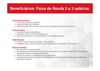 Beneficiários: Faixa de Renda 0 a 3 salários
Caracteristicas Gerais
Construção de 400 mil unidades
Aporte da União: R$ 16 bilhões
Prestação de até 10% da renda, por 10 anos; prestação mínima de R$ 50 por mês
Área de atuação
Capitais e regiões metropolitanas
Municípios com mais de 100 mil habitantes
Municípios entre 50 e 100 mil habitantes – em condições especiaisMunicípios entre 50 e 100 mil habitantes – em condições especiais
Implementação
Fundo na Caixa Econômica Federal – R$ 15 bilhões
Habitação rural e urbana em parceria com associações e cooperativas – R$ 1 bilhão
Operacionalização
Alocação de recursos pela União
Apresentação de projetos pelas construtoras em parceria com Estados, Municípios, cooperativas,
movimentos sociais ou Independentemente
Análise de projetos e contratação de obras pela Caixa
Demanda apresentada por Estados e Municípios, com prioridade para famílias com portadores de
deficiência ou idosos
 