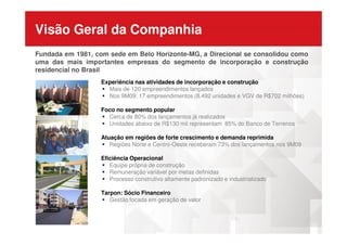 Visão Geral da Companhia
Fundada em 1981, com sede em Belo Horizonte-MG, a Direcional se consolidou como
uma das mais importantes empresas do segmento de incorporação e construção
residencial no Brasil
Experiência nas atividades de incorporação e construção
Mais de 120 empreendimentos lançados
Nos 9M09: 17 empreendimentos (8.492 unidades e VGV de R$702 milhões)
Foco no segmento popular
Cerca de 80% dos lançamentos já realizados
Unidades abaixo de R$130 mil representam 85% do Banco de TerrenosUnidades abaixo de R$130 mil representam 85% do Banco de Terrenos
Atuação em regiões de forte crescimento e demanda reprimida
Regiões Norte e Centro-Oeste receberam 73% dos lançamentos nos 9M09
Eficiência Operacional
Equipe própria de construção
Remuneração variável por metas definidas
Processo construtivo altamente padronizado e industrializado
Tarpon: Sócio Financeiro
Gestão focada em geração de valor
 