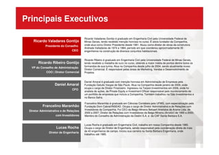 Principais Executivos
Ricardo Valadares Gontijo
Presidente do Conselho
CEO
Ricardo Valadares Gontijo
Presidente do Conselho
CEO
Ricardo Valadares Gontijo é graduado em Engenharia Civil pela Universidade Federal de
Minas Gerais, tendo recebido menção honrosa no curso. É sócio fundador da Companhia,
onde atua como Diretor Presidente desde 1981. Atuou como diretor de obras da construtora
Andrade Valladares de 1974 a 1984, período em que coordenou aproximadamente 35
engenheiros na construção de diversos conjuntos habitacionais.
Ricardo Ribeiro Gontijo
VP do Conselho de Administração
COO | Diretor Comercial
Ricardo Ribeiro Gontijo
VP do Conselho de Administração
COO | Diretor Comercial
Ricardo Ribeiro é graduado em Engenharia Civil pela Universidade Federal de Minas Gerais,
tendo recebido a medalha de ouro no curso, obtendo a maior média de pontos dentre todos os
formandos de sua turma. Atua na Companhia desde julho de 2004, sendo atualmente nosso
Diretor Comercial. É responsável pelas áreas de Marketing, Vendas e Desenvolvimento de
Projetos.
Francelino Maranhão
Diretor Administrativo e de Relações
com Investidores
Francelino Maranhão
Diretor Administrativo e de Relações
com Investidores
Francelino Maranhão é graduado em Ciências Contábeis pela UFMG, com especialização pela
Fundação Dom Cabral/INSEAD. Ocupa o cargo de Diretor Administrativo e de Relações com
Investidores da Companhia. Foi CEO da Belgo-Mineira Bekaert Artefatos de Arame Ltda. de
2000 a 2007; Diretor de Relações com Investidores da Belgo-Mineira (Arcelor) de 1995 a 2000;
Membro do Conselho de Administração da Dedini S.A. e da CAF Santa Bárbara S.A.
Daniel Amaral
CFO
Daniel Amaral
CFO
Daniel Amaral é graduado com menção honrosa em Administração de Empresas pela
Fundação Getulio Vargas de São Paulo. Atua na Companhia desde janeiro de 2009, onde
ocupa o cargo de Diretor Financeiro. Ingressou na Tarpon Investimentos em 2006, onde foi
analista de ações, de Private Equity e Investment Officer responsável pelo monitoramento de
um portfólio de empresas que incluía a Companhia. Também trabalhou na Gás Investimentos e
no Banco Safra.
Lucas Rocha
Diretor de Engenharia
Lucas Rocha
Diretor de Engenharia
Lucas Rocha é graduado em Engenharia Civil, trabalha em nossa Companhia desde 1985.
Ocupa o cargo de Diretor de Engenharia, sendo responsável pela coordenação direta de mais
de 40 engenheiros de campo. Iniciou sua carreira na Santa Bárbara Engenharia, onde
trabalhou até 1985.
 