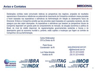 12
Aviso e Contatos
Declarações contidas neste comunicado relativas às perspectivas dos negócios, projeções de resultados
operacionais e financeiros e referências ao potencial de crescimento da Companhia constituem meras previsões
e foram baseadas nas expectativas e estimativas da Administração em relação ao desempenho futuro da
Direcional. Embora a Companhia acredite que tais previsões sejam baseadas em suposições razoáveis, ela não
assegura que elas sejam alcançadas. As expectativas e estimativas que baseiam as perspectivas futuras da
Companhia dependem em grande parte do comportamento do mercado, da situação econômica e política do
Brasil, do nível de crédito disponível, de regulamentações governamentais existentes e futuras e do
desempenho geral da economia mundial e, portanto, estão sujeitas a mudanças que fogem ao controle da
Companhia e de sua Administração.
www.direcional.com.b/ri
ri@direcional.com.br
(55 31) 3214-6200
(55 31) 3214-6450
Carlos Wollenweber
CFO e Diretor de RI
Paulo Sousa
Coordenador de RI
Luiz Felipe Almeida
Analista de RI
 
