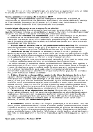 Todo GOU deve ter um núcleo, é importante para uma comunidade que queira crescer, tenha um núcleo.
No entanto, o Coordenador pelo melhor que seja, ele não consegue fazer tudo sozinho.

Quantas pessoas devem fazer parte do núcleo do GOU?
  Não há regra. Mas tudo depende da capacidade dessas pessoas pastorearem, de cuidarem, de
acompanharem, da disponibilidade para atendimento. Normalmente, uma pessoa para cada dez membros
do Grupo de Oração. Se um Grupo tem 20 pessoas, de 3 a 5 servos, estará de bom tamanho. Tudo
dependerá, também, do tamanho da obra de evangelização na universidade.

Características relacionadas a esse grupo que forma o Núcleo:
   A principal característica de um grupo que tenha compromissos semanais definidos, então as pessoas
(que são membros do núcleo ou que são candidatas, ou que serão futuramente membros) pelo coordenador
convocadas para estar no núcleo devem conhecer outras características como:
   1º. Deve-ser ter intimidade com o coordenador. Deve-se falar a mesma língua que ele, facilidade
   no trato com ele. Se não há respeito pelo coordenador, não serve para participar do núcleo. O
   Coordenador e as pessoas, que entram no núcleo devem ter essa sensibilidade. Se não estão com esse
   grau de liberdade ou intimidade, deve-se, ainda, ser trabalhada essa questão, antes que a pessoa seja
   convocada para participar do núcleo.
  2º. A pessoa deve ser informada que ela tem que ter compromissos semanais. Não abandonar o
  grupo por compromissos (Viagens, provas, etc.), já que assumiu um compromisso pré-estabelecido e
  deve-se ser fiel a esses compromissos. Fidelidade às reuniões, quer seja de núcleo ou de oração.
  3º. Fidelidade ao horário, Não devemos dar a nossa sobra a Deus, e sim dar o melhor de nós.
  Acontecem percalços na vida de todos, como ter que estudar para provas, que você estude antes. Então,
  deve-se planejar a vida e colocar prioridades na ordem das coisas que devemos fazer. Para que não ficar
  em situação delicada e tem-se que ser infiel com os compromissos com o Senhor.
  4º. É importante saber que nesse compromisso semanal, na reunião de núcleo, que é um horário extra,
  a reunião de oração algumas características são exercitadas ou alguns fatos acontecem:
    Na reunião de núcleo, as pessoas que estão no núcleo são chamadas a exercitar o amor, o perdão, o
  crescimento mutuo. O núcleo é o local, o qual vai receber o nosso abastecimento, é onde se é amado, se
  é curado e é o local que se prepara reunião de oração. Os servos, para serem membros desse núcleo
  deve se encaixar nas necessidades que o grupo possui. Devem possuir características que
  complementam as atividades que o Coordenador tem que desempenhar no grupo. Isso é o chamado de
  Deus, porém a convocação parte do Coordenador.
  5º. O Núcleo é local de serviço apostólico e pastoral, não é local de status ou de show. Quer
  seja como intercessor, pregador, como acolhedor, como Coordenador, deve-se ter em mente que o
  núcleo é local onde se exercita o dom do serviço. É um local onde é exercido um serviço de bom
  coração, de bom grado. O Núcleo tem funções pré-definidas, algumas pessoas crescem no ministério de
  intercessão, outras no ministério de pregação, outras no ministério da música, outras no ministério da
  acolhida, ou melhor, no serviço. Deve ficar claro que, enquanto, os servos trabalham para que outros
  recebam a graça de Deus, tem-se a competência de distribuir o pão que sacia que o Senhor prepara. Se
  a função for muito bem realizada, aqueles que a realizaram, serão muito mais saciados.
  6º. Os membros do núcleo são escolhidos pelo Senhor. São convocados pelo Coordenador e
  também, são demitidos pelo ele. E é ele que presta contas das ovelhas que são conduzidas ao grupo de
  oração dele, ao Senhor. Junto com ele, as pessoas que formam o núcleo. Assim, a coordenação sabe
  quais são as necessidades prioritárias para que uma reunião de GOU seja oferecida aos Luquinhas, e
  sabe bem o perfil das pessoas que vai chamar, como um “Chamado do Senhor”. Devem-se ser
  escolhidas, as pessoas, pelo discernimento espiritual.

  7º. A obediência no Reino de Deus não é uma obrigação que se impõe, é um ato de amor a Obra, uma
  decisão que visa primeiramente manter a unidade. A Unidade é a chave. Somente por causa da Unidade,
  a obediência faz sentido. Contudo, não se obedece ao Coordenador por achar que ele está sempre certo,
  muito menos por considerá-lo a pessoa mais capacitada para decisões. Obedeça em nome da Unidade,
  para que aconteça Pentecostes e não Babel no MUR. Precisa-se entender que Deus não obriga ninguém a
  fazer nada, nas coisas dELE valem os movimentos do coração, a espontaneidade daqueles que agem por
  amor.

Quem pode pertencer ao Núcleo do GOU?
 