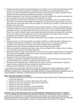 •   Pessoas que queiram dividir as suas experiências com o Senhor, e com os demais participantes do GOU.
    Devem-se ter uma atitude de abertura, de doação, de divisão do seu coração daquilo que é uma
    riqueza, uma atitude de partilha da experiência de Deus e dividi-las com os irmãos. E percebe-se isso
    quando há divisão, quando Deus atende aos comandos do Coordenador.
•   Pessoas responsáveis, antes de serem convidadas, têm quer ser testadas com pequenas atividades. Se
    ela é responsável no pouco, provavelmente será responsável no muito.
•   São pessoas que são submissas e obedientes, como Jesus foi obediente e dócil as vontades do PAI. O
    servo deve ser submisso ao Coordenador com disciplina. O servo deve fazer aquilo que tem ser feito e
    não aquilo que se quer fazer esta a arte da disciplina. Por que Deus quer conduzir a reunião para uma
    direção e se vai para outra.
•   Pessoas reconhecidas, de que são portadoras de um hábito exemplar, o hábito da oração pessoal. Ter
    momentos de falar com Deus e escutar o que ELE tem dizer. Deve-se ter a vida alimentada, subsidiada
    pela palavra de Deus, que deixa Deus falar e ELE os orienta. Deve-se ser pessoas de oração assídua,
    firme, forte, estável. Também, deve-se ser pessoas de oração comunitária, que sejam fiéis as reuniões
    do GOU, que sejam fiéis as propostas durante a reunião de oração. No entanto, tenham a oração
    espontânea, com liberdade, sejam livres para falar em público.
•   Pessoas que têm sempre a certeza que Deus está falando ao seu coração, e que quando se fala se fala a
    Deus.
•   Pessoas que tem uma vida sacramental, que estejam inseridas no contexto da igreja. Pessoas que se
    confessam periodicamente, freqüentam a missa (pelo menos uma vez por semana), sabem da
    importância dos sacramentos da vida de Jesus Cristo e praticam jejum e abstinências.
•   Pessoas que possuem conhecimento básico e prévio dos carismas do Espírito Santo.
•   Pessoas que possuem disposição para coisas novas, não se acomodam com o antigo, não tem medo do
    novo e que não se conta com os direitos adquiridos.
•   Pessoas que sabem se calar no momento certo. O servo deve se expressar para auxiliar ao Coordenador
    para mudar de profundidade. Pessoa deve humilde, caso seja chamada a atenção, e deve ser abertas
    exortação da autoridade constituída.
•   Pessoas que não tem dúvidas básicas de assuntos sobre a fé.
•    Pessoas que são alegres. Rabugentas não estão prontas para o núcleo de oração. Essa alegria é fruto
    do relacionamento com o Senhor. E a graça que ELE coloca na vida.
•   Pessoas que tem disposição para o estudo, para que cresça. E ao crescer experimente a riqueza da
    nossa fé através da palavra de Deus e através de outros documentos.
•   Pessoas que tem disposição ao convívio social do núcleo.
   Os membros do núcleo devem contribuir em tudo com o coordenador, sendo responsáveis e fiéis ao
trabalho que o próprio Deus lhe confiou. É de grande importância que os membros do núcleo sejam
submissos e saibam ouvir o coordenador que recebeu de Deus uma graça especial para coordenar. Além da
responsabilidade e fidelidade, é indispensável estar sempre disponível para assumir tarefas.

Quem não pode participar do Núcleo?
  • Pessoas que fazem mal uso dos dons e carismas que o Espírito Santo oferece. São pessoas que usam
     os dons para aparecer.
  • Pessoas que perturbam e causam a falta da paz dos irmãos.
  • Pessoas que são muito impulsivas. Não possuem autodomínio.
  • Pessoas que são muito faladeiras.
  • Pessoas que são muito vaidosas ou muito exageradas.
  • Pessoas que são infiéis. Não dispõe de tempo ao grupo.
  • Pessoas que não são maduras afetivamente.

Quando o grupo não tem pessoas com as características necessárias para formar o núcleo?
   Faz-se necessário gerar/conceber essas pessoas e trazê-las a luz. Gerá-las em Deus e no Espírito. Se
grupo precisa de músicos, faz-se importante que aos poucos devem ser lançados estímulos para que
apareçam futuramente servos músicos. Se há interesse em determinada área, estimule com uma formação.
Essas pessoas devem se estimuladas a crescerem e a externarem suas vontades com relação a
 