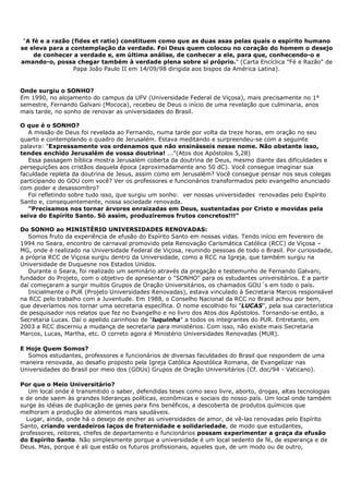 "A fé e a razão (fides et ratio) constituem como que as duas asas pelas quais o espírito humano
se eleva para a contemplação da verdade. Foi Deus quem colocou no coração do homem o desejo
     de conhecer a verdade e, em última análise, de conhecer a ele, para que, conhecendo-o e
amando-o, possa chegar também à verdade plena sobre si próprio." (Carta Encíclica "Fé e Razão" de
                  Papa João Paulo II em 14/09/98 dirigida aos bispos da América Latina).


Onde surgiu o SONHO?
Em 1990, no alojamento do campus da UFV (Universidade Federal de Viçosa), mais precisamente no 1°
semestre, Fernando Galvani (Mococa), recebeu de Deus o início de uma revelação que culminaria, anos
mais tarde, no sonho de renovar as universidades do Brasil.

O que é o SONHO?
   A missão de Deus foi revelada ao Fernando, numa tarde por volta da treze horas, em oração no seu
quarto e contemplando o quadro de Jerusalém. Estava meditando e surpreendeu-se com a seguinte
palavra: "Expressamente vos ordenamos que não ensinásseis nesse nome. Não obstante isso,
tendes enchido Jerusalém de vossa doutrina! ..."(Atos dos Apóstolos 5,28)
   Essa passagem bíblica mostra Jerusalém coberta da doutrina de Deus, mesmo diante das dificuldades e
perseguições aos cristãos daquela época (aproximadamente ano 50 dC). Você consegue imaginar sua
faculdade repleta da doutrina de Jesus, assim como em Jerusalém? Você consegue pensar nos seus colegas
participando do GOU com você? Ver os professores e funcionários transformados pelo evangelho anunciado
com poder e desassombro?
   Foi refletindo sobre tudo isso, que surgiu um sonho: ver nossas universidades renovadas pelo Espírito
Santo e, consequentemente, nossa sociedade renovada.
   "Precisamos nos tornar árvores enraizadas em Deus, sustentadas por Cristo e movidas pela
seiva do Espírito Santo. Só assim, produziremos frutos concretos!!!"

Do SONHO ao MINISTÉRIO UNIVERSIDADES RENOVADAS:
   Somos fruto da experiência de efusão do Espírito Santo em nossas vidas. Tendo início em fevereiro de
1994 no Seara, encontro de carnaval promovido pela Renovação Carismática Católica (RCC) de Viçosa –
MG, onde é realizado na Universidade Federal de Viçosa, reunindo pessoas de todo o Brasil. Por curiosidade,
a própria RCC de Viçosa surgiu dentro da Universidade, como a RCC na Igreja, que também surgiu na
Universidade de Duquesne nos Estados Unidos.
   Durante o Seara, foi realizado um seminário através da pregação e testemunho de Fernando Galvani,
fundador do Projeto, com o objetivo de apresentar o "SONHO" para os estudantes universitários. E a partir
daí começaram a surgir muitos Grupos de Oração Universitários, os chamados GOU´s em todo o país.
   Inicialmente o PUR (Projeto Universidades Renovadas), estava vinculado à Secretaria Marcos responsável
na RCC pelo trabalho com a Juventude. Em 1988, o Conselho Nacional da RCC no Brasil achou por bem,
que deveríamos nos tornar uma secretaria específica. O nome escolhido foi "LUCAS", pela sua característica
de pesquisador nos relatos que fez no Evangelho e no livro dos Atos dos Apóstolos. Tornando-se então, a
Secretaria Lucas. Daí o apelido carinhoso de "luquinha" a todos os integrantes do PUR. Entretanto, em
2003 a RCC discerniu a mudança de secretaria para ministérios. Com isso, não existe mais Secretaria
Marcos, Lucas, Martha, etc. O correto agora é Ministério Universidades Renovadas (MUR).

E Hoje Quem Somos?
  Somos estudantes, professores e funcionários de diversas faculdades do Brasil que respondem de uma
maneira renovada, ao desafio proposto pela Igreja Católica Apostólica Romana, de Evangelizar nas
Universidades do Brasil por meio dos (GOUs) Grupos de Oração Universitários (Cf. doc/94 - Vaticano).

Por que o Meio Universitário?
   Um local onde é transmitido o saber, defendidas teses como sexo livre, aborto, drogas, altas tecnologias
e de onde saem às grandes lideranças políticas, econômicas e sociais do nosso país. Um local onde também
surge às idéias de duplicação de genes para fins benéficos, a descoberta de produtos químicos que
melhoram a produção de alimentos mais saudáveis.
  Lugar, ainda, onde há o desejo de encher as universidades de amor, de vê-las renovadas pelo Espírito
Santo, criando verdadeiros laços de fraternidade e solidariedade, de modo que estudantes,
professores, reitores, chefes de departamento e funcionários possam experimentar a graça da efusão
do Espírito Santo. Não simplesmente porque a universidade é um local sedento de fé, de esperança e de
Deus. Mas, porque é ali que estão os futuros profissionais, aqueles que, de um modo ou de outro,
 