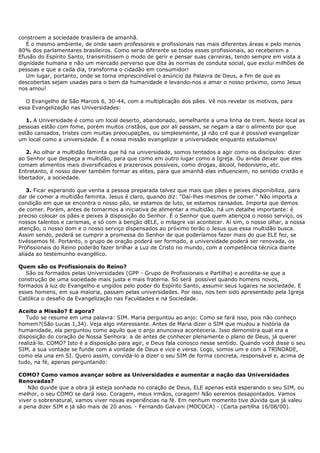 constroem a sociedade brasileira de amanhã.
   É o mesmo ambiente, de onde saem professores e profissionais nas mais diferentes áreas e pelo menos
80% dos parlamentares brasileiros. Como seria diferente se todos esses profissionais, ao receberem a
Efusão do Espírito Santo, transmitissem o modo de gerir e pensar suas carreiras, tendo sempre em vista a
dignidade humana e não um mercado perverso que dita às normas de conduta social, que exclui milhões de
pessoas e que a cada dia, transforma o cidadão em consumidor!
   Um lugar, portanto, onde se torna imprescindível o anúncio da Palavra de Deus, a fim de que as
descobertas sejam usadas para o bem da humanidade e levando-nos a amar o nosso próximo, como Jesus
nos amou!

   O Evangelho de São Marcos 6, 30-44, com a multiplicação dos pães. Vê nos revelar os motivos, para
essa Evangelização nas Universidades:

   1. A Universidade é como um local deserto, abandonado, semelhante a uma linha de trem. Neste local as
pessoas estão com fome, porém muitos cristãos, que por ali passam, se negam a dar o alimento por que
estão cansados, tristes com muitas preocupações, ou simplesmente, já não crê que é possível evangelizar
um local como a universidade. É a nossa missão evangelizar a universidade enquanto estudamos!

   2. Ao olhar a multidão faminta que há na universidade, somos tentados a agir como os discípulos: dizer
ao Senhor que despeça a multidão, para que como em outro lugar como a Igreja. Ou ainda deixar que eles
comam alimentos mais diversificados e prazerosos possíveis, como drogas, álcool, hedonismo, etc.
Entretanto, é nosso dever também formar as elites, para que amanhã elas influenciem, no sentido cristão e
libertador, a sociedade.

   3. Ficar esperando que venha a pessoa preparada talvez que mais que pães e peixes disponibiliza, para
dar de comer a multidão faminta. Jesus é claro, quando diz: "Dai-lhes mesmos de comer." Não importa a
condição em que se encontra o nosso pão, se estamos de luto, se estamos cansados. Importa que demos
de comer. Porém, antes de tomarmos a iniciativa de alimentar a multidão, há um detalhe importante: é
preciso colocar os pães e peixes à disposição do Senhor. É o Senhor que quem abençoa o nosso serviço, os
nossos talentos e carismas, e só com a benção dELE, o milagre vai acontecer. Aí sim, o nosso olhar, a nossa
atenção, o nosso dom e o nosso serviço dispensados ao próximo terão o Jesus que essa multidão busca.
Assim sendo, poderá se cumprir a promessa do Senhor de que poderíamos fazer mais do que ELE fez, se
tivéssemos fé. Portanto, o grupo de oração poderá ser formado, a universidade poderá ser renovada, os
Profissionais do Reino poderão fazer brilhar a Luz de Cristo no mundo, com a competência técnica diante
aliada ao testemunho evangélico.

Quem são os Profissionais do Reino?
   São os formados pelas Universidades (GPP - Grupo de Profissionais e Partilha) e acredita-se que a
construção de uma sociedade mais justa e mais fraterna. Só será possível quando homens novos,
formados à luz do Evangelho e ungidos pelo poder do Espírito Santo, assumir seus lugares na sociedade. E
esses homens, em sua maioria, passam pelas universidades. Por isso, nos tem sido apresentado pela Igreja
Católica o desafio da Evangelização nas Faculdades e na Sociedade.

Aceito a Missão? E agora?
   Tudo se resume em uma palavra: SIM. Maria perguntou ao anjo: Como se fará isso, pois não conheço
homem?(São Lucas 1,34). Veja algo interessante. Antes de Maria dizer o SIM que mudou a história da
humanidade, ela perguntou como aquilo que o anjo anunciava aconteceria. Isso demonstra qual era a
disposição do coração de Nossa Senhora: a de antes de conhecer plenamente o plano de Deus, já querer
realizá-lo. COMO? Isto é a disposição para agir, e Deus fala conosco nesse sentido. Quando você disse o seu
SIM, a sua vontade se funde com a vontade de Deus e vice e versa. Logo, somos um e com a TRINDADE,
como ela una em SI. Quero assim, convidá-lo a dizer o seu SIM de forma concreta, responsável e, acima de
tudo, na fé, apenas perguntando:

COMO? Como vamos avançar sobre as Universidades e aumentar a nação das Universidades
Renovadas?
   Não duvide que a obra já esteja sonhada no coração de Deus, ELE apenas está esperando o seu SIM, ou
melhor, o seu COMO se dará isso. Coragem, meus irmãos, coragem! Não seremos desapontados. Vamos
viver o sobrenatural, vamos viver novas experiências na fé. Em nenhum momento tive dúvida que já valeu
a pena dizer SIM e já são mais de 20 anos. - Fernando Galvani (MOCOCA) - (Carta partilha 16/08/00).
 