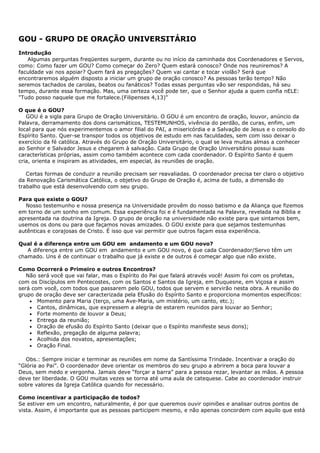 GOU - GRUPO DE ORAÇÃO UNIVERSITÁRIO
Introdução
   Algumas perguntas freqüentes surgem, durante ou no início da caminhada dos Coordenadores e Servos,
como: Como fazer um GOU? Como começar do Zero? Quem estará conosco? Onde nos reuniremos? A
faculdade vai nos apoiar? Quem fará as pregações? Quem vai cantar e tocar violão? Será que
encontraremos alguém disposto a iniciar um grupo de oração conosco? As pessoas terão tempo? Não
seremos tachados de carolas, beatos ou fanáticos? Todas essas perguntas vão ser respondidas, há seu
tempo, durante essa formação. Mas, uma certeza você pode ter, que o Senhor ajuda a quem confia nELE:
"Tudo posso naquele que me fortalece.(Filipenses 4,13)"

O que é o GOU?
   GOU é a sigla para Grupo de Oração Universitário. O GOU é um encontro de oração, louvor, anúncio da
Palavra, derramamento dos dons carismáticos, TESTEMUNHOS, vivência do perdão, de curas, enfim, um
local para que nós experimentemos o amor filial do PAI, a misericórdia e a Salvação de Jesus e o consolo do
Espírito Santo. Quer-se transpor todos os objetivos de estudo em nas faculdades, sem com isso deixar o
exercício da fé católica. Através do Grupo de Oração Universitário, o qual se leva muitas almas a conhecer
ao Senhor e Salvador Jesus e chegarem à salvação. Cada Grupo de Oração Universitário possui suas
características próprias, assim como também acontece com cada coordenador. O Espírito Santo é quem
cria, orienta e inspiram as atividades, em especial, às reuniões de oração.

   Certas formas de conduzir a reunião precisam ser reavaliadas. O coordenador precisa ter claro o objetivo
da Renovação Carismática Católica, o objetivo do Grupo de Oração é, acima de tudo, a dimensão do
trabalho que está desenvolvendo com seu grupo.

Para que existe o GOU?
  Nosso testemunho e nossa presença na Universidade provêm do nosso batismo e da Aliança que fizemos
em torno de um sonho em comum. Essa experiência foi e é fundamentada na Palavra, revelada na Bíblia e
apresentada na doutrina da Igreja. O grupo de oração na universidade não existe para que sintamos bem,
usemos os dons ou para que façamos novas amizades. O GOU existe para que sejamos testemunhas
autênticas e corajosas de Cristo. É isso que vai permitir que outros façam essa experiência.

Qual é a diferença entre um GOU em andamento e um GOU novo?
   A diferença entre um GOU em andamento e um GOU novo, é que cada Coordenador/Servo têm um
chamado. Uns é de continuar o trabalho que já existe e de outros é começar algo que não existe.

Como Ocorrerá o Primeiro e outros Encontros?
   Não será você que vai falar, mas o Espírito do Pai que falará através você! Assim foi com os profetas,
com os Discípulos em Pentecostes, com os Santos e Santos da Igreja, em Duquesne, em Viçosa e assim
será com você, com todos que passarem pelo GOU, todos que servem e servirão nesta obra. A reunião do
grupo de oração deve ser caracterizada pela Efusão do Espírito Santo e proporciona momentos específicos:
    • Momento para Maria (terço, uma Ave-Maria, um mistério, um canto, etc.);
    • Cantos, dinâmicas, que expressem a alegria de estarem reunidos para louvar ao Senhor;
    • Forte momento de louvor a Deus;
    • Entrega da reunião;
    • Oração de efusão do Espírito Santo (deixar que o Espírito manifeste seus dons);
    • Reflexão, pregação de alguma palavra;
    • Acolhida dos novatos, apresentações;
    • Oração Final.

   Obs.: Sempre iniciar e terminar as reuniões em nome da Santíssima Trindade. Incentivar a oração do
“Glória ao Pai”. O coordenador deve orientar os membros do seu grupo a abrirem a boca para louvar a
Deus, sem medo e vergonha. Jamais deve “forçar a barra” para a pessoa rezar, levantar as mãos. A pessoa
deve ter liberdade. O GOU muitas vezes se torna até uma aula de catequese. Cabe ao coordenador instruir
sobre valores da Igreja Católica quando for necessário.

Como incentivar a participação de todos?
Se estiver em um encontro, naturalmente, é por que queremos ouvir opiniões e analisar outros pontos de
vista. Assim, é importante que as pessoas participem mesmo, e não apenas concordem com aquilo que está
 