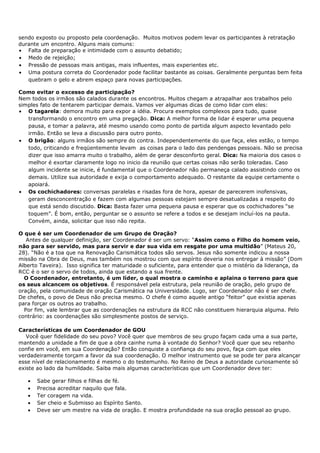 sendo exposto ou proposto pela coordenação. Muitos motivos podem levar os participantes à retratação
durante um encontro. Alguns mais comuns:
• Falta de preparação e intimidade com o assunto debatido;
• Medo de rejeição;
• Pressão de pessoas mais antigas, mais influentes, mais experientes etc.
• Uma postura correta do Coordenador pode facilitar bastante as coisas. Geralmente perguntas bem feita
   quebram o gelo e abrem espaço para novas participações.

Como evitar o excesso de participação?
Nem todos os irmãos são calados durante os encontros. Muitos chegam a atrapalhar aos trabalhos pelo
simples fato de tentarem participar demais. Vamos ver algumas dicas de como lidar com eles:
• O tagarela: demora muito para expor a idéia. Procura exemplos complexos para tudo, quase
   transformando o encontro em uma pregação. Dica: A melhor forma de lidar é esperar uma pequena
   pausa, e tomar a palavra, até mesmo usando como ponto de partida algum aspecto levantado pelo
   irmão. Então se leva a discussão para outro ponto.
• O brigão: alguns irmãos são sempre do contra. Independentemente do que faça, eles estão, o tempo
   todo, criticando e freqüentemente levam as coisas para o lado das pendengas pessoais. Não se precisa
   dizer que isso amarra muito o trabalho, além de gerar desconforto geral. Dica: Na maioria dos casos o
   melhor é exortar claramente logo no inicio da reunião que certas coisas não serão toleradas. Caso
   algum incidente se inicie, é fundamental que o Coordenador não permaneça calado assistindo como os
   demais. Utilize sua autoridade e exija o comportamento adequado. O restante da equipe certamente o
   apoiará.
• Os cochichadores: conversas paralelas e risadas fora de hora, apesar de parecerem inofensivas,
   geram desconcentração e fazem com algumas pessoas estejam sempre desatualizadas a respeito do
   que está sendo discutido. Dica: Basta fazer uma pequena pausa e esperar que os cochichadores “se
   toquem”. É bom, então, perguntar se o assunto se refere a todos e se desejam incluí-los na pauta.
   Convém, ainda, solicitar que isso não repita.

O que é ser um Coordenador de um Grupo de Oração?
   Antes de qualquer definição, ser Coordenador é ser um servo: “Assim como o Filho do homem veio,
não para ser servido, mas para servir e dar sua vida em resgate por uma multidão” (Mateus 20,
28). “Não é a toa que na Renovação Carismática todos são servos. Jesus não somente indicou a nossa
missão na Obra de Deus, mas também nos mostrou com que espírito deveria nos entregar à missão” (Dom
Alberto Taveira). Isso significa ter maturidade o suficiente, para entender que o mistério da liderança, da
RCC é o ser o servo de todos, ainda que estando a sua frente.
  O Coordenador, entretanto, é um líder, o qual mostra o caminho e aplaina o terreno para que
os seus alcancem os objetivos. É responsável pela estrutura, pela reunião de oração, pelo grupo de
oração, pela comunidade de oração Carismática na Universidade. Logo, ser Coordenador não é ser chefe.
De chefes, o povo de Deus não precisa mesmo. O chefe é como aquele antigo “feitor” que existia apenas
para forçar os outros ao trabalho.
  Por fim, vale lembrar que as coordenações na estrutura da RCC não constituem hierarquia alguma. Pelo
contrário: as coordenações são simplesmente postos de serviço.

Características de um Coordenador de GOU
   Você quer fidelidade do seu povo? Você quer que membros de seu grupo façam cada uma a sua parte,
mantendo a unidade a fim de que a obra cainhe ruma à vontade do Senhor? Você quer que seu rebanho
confie em você, em sua Coordenação? Então conquiste a confiança do seu povo, faça com que eles
verdadeiramente torçam a favor da sua coordenação. O melhor instrumento que se pode ter para alcançar
esse nível de relacionamento é mesmo o do testemunho. No Reino de Deus a autoridade curiosamente só
existe ao lado da humildade. Saiba mais algumas características que um Coordenador deve ter:

   •   Sabe gerar filhos e filhas de fé.
   •   Precisa acreditar naquilo que fala.
   •   Ter coragem na vida.
   •   Ser cheio e Submisso ao Espírito Santo.
   •   Deve ser um mestre na vida de oração. E mostra profundidade na sua oração pessoal ao grupo.
 