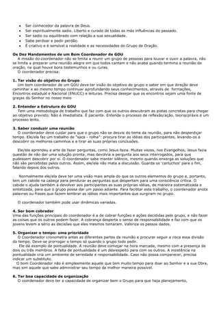 •   Ser conhecedor da palavra de Deus.
   •   Ser espiritualmente sadio. Liberto e curado de todas as más influências do passado.
   •   Ser sadio ou equilibrado com relação a sua sexualidade.
   •   Sabe perdoar e pedir perdão.
   •   É criativo e é sensível a realidade e as necessidades do Grupo de Oração.

Os Dez Mandamentos de um Bom Coordenador de GOU
   A missão do coordenador não se limita a reunir um grupo de pessoas para louvar e ouvir a palavra, não
se limita a preparar uma reunião alegre em que todos cantam e não acaba quando termina a reunião de
oração, na qual houve bons testemunhos e ou curas.
   O coordenador precisa:

1. Ter visão do objetivo do Grupo
   Um bom coordenador de um GOU deve ter visão do objetivo do grupo e saber em que direção deve
caminhar e ao mesmo tempo continuar aprofundando seus conhecimentos, através de formações,
Encontros estadual e Nacional (ENUCC) e leituras. Precisa desejar que os encontros sejam uma fonte de
graças do Senhor no nosso meio

2. Entender a Estrutura do GOU
   Tem uma metodologia de trabalho que faz com que os outros descubram as pistas concretas para chegar
ao objetivo previsto. Não é imediatista. É paciente. Entende o processo de reflexão/ação, teoria/práxis é um
processo lento.

3. Saber conduzir uma reunião
   O coordenador deve cuidar para que o grupo não se desvie do tema da reunião, para não desperdiçar
tempo. Ele/ela faz um trabalho de "saca - rolha": procura tirar as idéias dos participantes, levando-os a
descobrir os melhores caminhos e a tirar as suas próprias conclusões.

   Ele/ela aprendeu a arte de fazer perguntas, como Jesus fazia. Muitas vezes, nos Evangelhos, Jesus fazia
questão de não dar uma solução pronta, mas devolvia a pergunta aos seus interrogados, para que
pudessem descobrir por si. O coordenador sabe manter silêncio, mesmo quando enxerga as soluções que
não são percebidas pelos outros. Assim, ele/ela não mata a discussão. Guarda os 'cartuchos' para o fim,
falando depois dos outros.

    Normalmente ele/ela deve ter uma visão mais ampla do que os outros elementos do grupo e, portanto,
tem um cabide na cabeça para pendurar as perguntas que despertam para uma consciência critica. O
cabide o ajuda também a devolver aos participantes as suas próprias idéias, de maneira sistematizada e
sintetizada, para que o grupo possa dar um passo adiante. Para facilitar este trabalho, o coordenador anota
palavras ou frases que fazem lembrar as idéias mais importantes que surgiram no grupo.

  O coordenador também pode usar dinâmicas variadas.

4. Ser bom cobrador
Uma das funções principais do coordenador é a de cobrar funções e ações decididas pelo grupo, e não fazer
as coisas que os outros podem fazer. A cobrança desperta o senso de responsabilidade e faz com que os
jovens levem a sério as decisões que eles mesmos tomaram. Valoriza os passos dados.

5. Organizar o tempo: uma prioridade
   O Coordenador cronometra antes as diferentes partes da reunião e procurar seguir a risca essa divisão
do tempo. Deve-se prorrogar o tempo só quando o grupo todo pedir.
    Ele dá exemplo de pontualidade. A reunião deve começar na hora marcada, mesmo com a presença de
dois ou três membros. A falta de pontualidade é um desrespeito para com os outros. A insistência na
pontualidade cria um ambiente de seriedade e responsabilidade. Caso não possa comparecer, precisa
indicar um substituto.
  O bom Coordenador não é simplesmente aquele que tem muito tempo para doar ao Senhor e a sua Obra,
mas sim aquele que sabe administrar seu tempo da melhor maneira possível.

6. Ter boa capacidade de organização
   O coordenador deve ter a capacidade de organizar bem o Grupo para que haja planejamento,
 