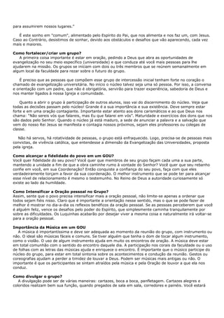 para assumirem nossos lugares.”

   É este sonho em "comum", alimentado pelo Espírito do Pai, que nos alimenta e nos faz um, com Jesus.
Caso ao Contrário, desistimos de sonhar, devido aos obstáculos e desafios que vão aparecendo, cada vez
mais e maiores.

Como fortalecer/criar um grupo?
   A primeira coisa importante é estar em oração, pedindo a Deus que abra as oportunidades de
evangelização no seu meio específico (universidade) e que conduza até você mais pessoas para lhe
ajudarem na missão. Os grupos se iniciam com dois ou três membros que se reúnem semanalmente em
algum local da faculdade para rezar sobre o futuro do grupo.

   É preciso que as pessoas que compõem esse grupo de intercessão inicial tenham forte no coração o
chamado de evangelização universitária. No início o núcleo talvez seja uma só pessoa. Por isso, a conversa
e orientação com um padre, que não é obrigatória, servirão para trazer experiência, sabedoria de Deus e
nos manter ligados à nossa Igreja e comunidade.

    Quanto a abrir o grupo à participação de outros alunos, isso vai do discernimento do núcleo. Veja que
todas as decisões passam pelo núcleo! Grande é a sua importância e sua existência. Deve sempre estar
forte e em uma oração contagiante. Importante estar atento aos dons carismáticos e ao que Deus nos
chama: “Não sereis vós que falareis, mas Eu que falarei em vós”. Maturidade e exercícios dos dons que nos
são dados pelo Senhor. Quando o núcleo já está maduro, a sede de anunciar a palavra e a salvação que
vem do nosso Rei Jesus se manifesta e contagia nossos próximos, sejam eles professores ou colegas de
classe.

   Não há servos, há rotatividade de pessoas, o grupo está enfraquecido. Logo, precisa-se de pessoas mais
convictas, de vivência católica, que entendesse a dimensão da Evangelização das Universidades, proposta
pela igreja.

Como alcançar a fidelidade do povo em um GOU?
Você quer fidelidade do seu povo? Você quer que membros de seu grupo façam cada uma a sua parte,
mantendo a unidade a fim de que a obra caminhe rumo à vontade do Senhor? Você quer que seu rebanho
confie em você, em sua Coordenação? Então conquiste a confiança do seu povo, faça com que eles
verdadeiramente torçam a favor da sua coordenação. O melhor instrumento que se pode ter para alcançar
esse nível de relacionamento é mesmo o testemunho. No Reino de Deus a autoridade curiosamente só
existe ao lado da humildade.

Como Intensificar a Oração pessoal no Grupo?
Assim, sente que o povo precisa intensificar mais a oração pessoal, não limite-se apenas a ordenar que
todos sejam fiéis nisso. Claro que é importante a orientação nesse sentido, mas o que se pode fazer de
melhor é mostrar no dia-a-dia os reflexos benéficos da oração pessoal. Se as pessoas perceberem que você
é alguém feliz, vence os desafios pelo poder do Espírito, que simplesmente caminha tranquilamente por
sobre as dificuldades. Os Luquinhas acabarão por desejar viver a mesma coisa e naturalmente irá voltar-se
para a oração pessoal.

Importância da Música em um GOU
   A música é importantíssima e deve ser adequada ao momento da reunião do grupo, com instrumento ou
não. O ideal são músicas fáceis e comuns. Se tiver alguém que tenha o dom de tocar algum instrumento,
como o violão. O uso de algum instrumento ajuda em muito os encontros de oração. A música deve estar
em total comunhão com o sentido do encontro daquele dia. A participação nos corais da faculdade ou o uso
de folhas com as letras das músicas ajuda e enriquece o encontro. É importante que o músico participe do
núcleo do grupo, para estar em total sintonia sobre os acontecimentos e condução da reunião. Gestos ou
coreografias ajudam a perder a timidez de louvar a Deus. Podem ser músicas mais antigas ou não. O
importante é que os participantes se sintam atraídos pela música e pela Oração de louvor a que ela nos
conduz.

Como divulgar o grupo?
   A divulgação pode ser de várias maneiras: cartazes, boca a boca, panfletagem. Cartazes alegres e
coloridos realizam bem sua função, quando pregados de sala em sala, corredores e painéis. Você estará
 