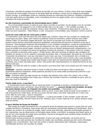 chamando a atenção de pessoas formadoras de opinião, em sua maioria. O boca a boca dará mais trabalho,
ou através de uma simples conversa ou da observação de camisas e cruzes que os colegas da faculdade
trazem consigo. A panfletagem pode ser realizada durante as matrículas dos calouros. Panfletos inteligentes
e de bom gosto deve ser estudados, como marcadores de livro em papel cartão, com a impressão do
calendário de aulas da escola.

Se não tivermos a permissão da Universidade para o GOU?
    Se a Universidade trancar as salas de aula, faça a reunião no corredor. Se ela apagar a luz do corredor,
faça no banheiro. Se apagarem a luz no Bloco/Andar faça a luz de velas. "...Em verdade vos digo: se
tiverdes fé, como um grão de mostarda, direis a esta montanha: Transporta-te daqui para lá, e ela irá; e
nada vos será impossível..."(São Mateus 17,20). Conquiste a Universidade, seja insistente e tenha muita fé.

Como ter uma visão de um rumo para o GOU?
“O importante é que você não perca de vista aquilo que o Senhor coloca em seu coração em relação aos
rumos para seu povo. Nada, nem mesmo as próprias coisas da Secretaria, podem enevoar essa visão”
(Sidney Telles, Ex Secretário Ágape Nacional). Aos poucos se percebe que muitos dos Coordenadores
perdem tempo demais resolvendo pequenos problemas, solucionando pormenores e afastam-se do que é
essencial. “Uma tentação freqüente dos dirigentes é o seu complexo messiânico, crendo-se insubstituíveis,
caindo na auto-suficiência que nos conduz ao isolamento. Por isso, o grande tormento dos ditadores é o
preço da solidão que devem pagar. Decidem sozinhos como se fossem absolutamente indispensáveis, e os
demais [passam a considerá-lo] acima de qualquer fronteira da amizade. E não podem [nem] ter amigos,
pois a amizade só acontece entre iguais.” (Prado Flores). Não está somente se falando das vantagens do
trabalho em equipe no se diz respeito à execução de tarefas. Mas, o Coordenador não pode ser um simples
“resolvedor de problemas”, pois seu chamado é muito maior que isso. O Coordenador tem a missão te a
missão maior de guiar o povo em direção que o Senhor tem reservado mais a frente, tudo o que atrapalha,
emperra, amarra, impede essa missão seja levada a cabo deve ser oportunamente delegado a pessoas de
confiança, pois a obra não pode parar. Assim, três pontos são importantíssimos no desenvolvimento do que
falamos até aqui:
Escuta – Se você não está em oração e não escuta o que Deus quer falar como espera que ELE revele seus
planos?
Avaliação – Quando colocamos frente a frente à visão que Deus nos dá para a Obra e aquilo que
atualmente estamos realizando. Então podemos perceber se as coisas estão acontecendo conforme o que
ELE nos coloca no coração.
Ação – Somente saber que algo precisa ser mudado não adianta muita coisa. Dê o passo, vire a mesa:
confie as tarefas secundarias aos irmãos que o Senhor lhe concede e assuma a condução do povo, pois foi
para isso você foi chamado.

Tenho medo errar, o que faço?
   O Coordenador tenta, tenta e não se cansa de tentar. O resultado é sempre a conseqüência de uma
tentativa (quase nunca a primeira). Jesus também faz assim: “... procuro abrigo nos corações, de porta
em porta desejo entrar, se ninguém me acolhe com gratidão...” (Apocalipse 3, 20).
   Decorrência de tantas tentativas também serão os erros. O bom líder acaba errando muito também. E
não precisamos ter medo disso. Só não erra quem não faz nada e não fazer nada pode ser o maior dos
erros. Não há como fugir, o jeito é mergulhar.
Nisso, os cristãos, possui uma grande vantagem – a cultura do perdão. É bem simples: quem não tem
medo de pedir perdão, não tem medo de errar. Portanto, Que o nosso medo de errar, jamais ofusque nossa
sede de acertar.

O que é Núcleo de Grupo de Oração?
    Todo grupo de oração carismático tem um pequeno grupo de pessoas que assume o grupo todo em suas
orações sacrifícios e ministério. Esse grupo deve ser de pessoas intimamente ligadas ao Coordenador. Que o
auxiliam ao conduzir às reuniões de oração. Assim sendo essa definição, algumas considerações passam a
ser importantes, que as observemos na formação desse núcleo, com efeito, as pessoas que fazem parte, já
que se tem uma reunião de oração para coordenar. Precisa-se de alguém que coordene essas reuniões de
oração, então a primeira sugestão:
Sempre essa reunião precisa de um coordenador. E junto com esse coordenador, de acordo com as
necessidades, que este percebe nas reuniões de oração, são escolhidas, pessoas que tem certa intimidade
(ligação) com o coordenador. Para com ele compor a equipe responsável pela realização, organização,
manifestação de Deus nas reuniões de oração.
 