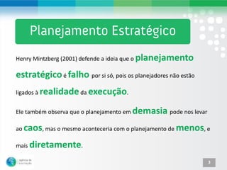 Henry Mintzberg (2001) defende a ideia que o planejamento

estratégico é falho por si só, pois os planejadores não estão
ligados à realidade da execução.


Ele também observa que o planejamento em demasia pode nos levar

ao   caos, mas o mesmo aconteceria com o planejamento de menos, e
mais diretamente.

                                                                  3
 