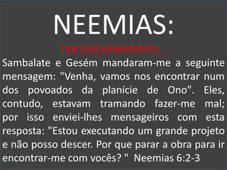 NEEMIAS:
TER DISCERNIMENTO...
Sambalate e Gesém mandaram-me a seguinte
mensagem: "Venha, vamos nos encontrar num
dos povoados da planície de Ono". Eles,
contudo, estavam tramando fazer-me mal;
por isso enviei-lhes mensageiros com esta
resposta: "Estou executando um grande projeto
e não posso descer. Por que parar a obra para ir
encontrar-me com vocês? " Neemias 6:2-3
 
