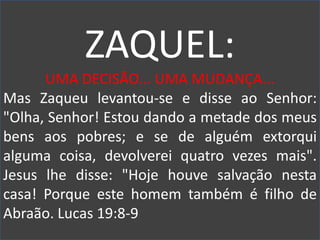 ZAQUEL:
UMA DECISÃO... UMA MUDANÇA...
Mas Zaqueu levantou-se e disse ao Senhor:
"Olha, Senhor! Estou dando a metade dos meus
bens aos pobres; e se de alguém extorqui
alguma coisa, devolverei quatro vezes mais".
Jesus lhe disse: "Hoje houve salvação nesta
casa! Porque este homem também é filho de
Abraão. Lucas 19:8-9
 