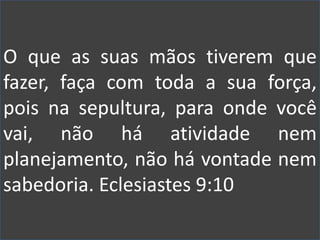 O que as suas mãos tiverem que
fazer, faça com toda a sua força,
pois na sepultura, para onde você
vai, não há atividade nem
planejamento, não há vontade nem
sabedoria. Eclesiastes 9:10
 