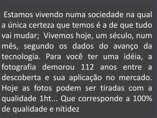 Estamos vivendo numa sociedade na qual
a única certeza que temos é a de que tudo
vai mudar; Vivemos hoje, um século, num
mês, segundo os dados do avanço da
tecnologia. Para você ter uma idéia, a
fotografia demorou 112 anos entre a
descoberta e sua aplicação no mercado.
Hoje as fotos podem ser tiradas com a
qualidade 1ht... Que corresponde a 100%
de qualidade e nitidez
 