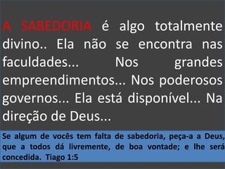 A SABEDORIA é algo totalmente
divino.. Ela não se encontra nas
faculdades... Nos grandes
empreendimentos... Nos poderosos
governos... Ela está disponível... Na
direção de Deus...
Se algum de vocês tem falta de sabedoria, peça-a a Deus,
que a todos dá livremente, de boa vontade; e lhe será
concedida. Tiago 1:5
 