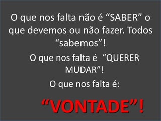 O que nos falta não é “SABER” o
que devemos ou não fazer. Todos
“sabemos”!
O que nos falta é “QUERER
MUDAR”!
O que nos falta é:
“VONTADE”!
 