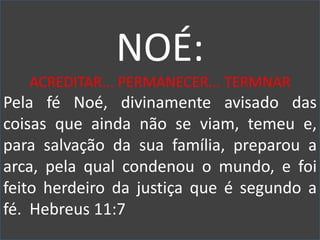 NOÉ:
ACREDITAR... PERMANECER... TERMNAR
Pela fé Noé, divinamente avisado das
coisas que ainda não se viam, temeu e,
para salvação da sua família, preparou a
arca, pela qual condenou o mundo, e foi
feito herdeiro da justiça que é segundo a
fé. Hebreus 11:7
 