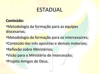 ESTADUAL
Conteúdo:
•Metodologia da formação para as equipes
diocesanas;
•Metodologia da formação para os intercessores;
•Conteúdo das três apostilas e demais materiais;
•Reflexão sobre Ministérios;
•Visão para o Ministério de Intercessão;
•Projeto Amigos de Deus.
 