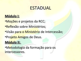 ESTADUAL
Módulo I:
•Moções e projetos da RCC;
•Reflexão sobre Ministérios;
•Visão para o Ministério de Intercessão;
•Projeto Amigos de Deus.
Módulo II:
•Metodologia da formação para os
intercessores.
 