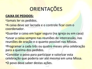 ORIENTAÇÕES
CAIXA DE PEDIDOS:
•Jamais ler os pedidos.
•A caixa deve ser lacrada e o controle ficar com o
coordenador.
•Guardar a caixa em lugar seguro (na igreja ou em casa)
•Levar a caixa sempre nas reuniões de intercessão, nas
reuniões de oração e o quanto possível nas Missas.
•Programar a cada três ou quatro meses uma celebração
para a queima dos pedidos.
•Convidar o povo para participar e valorizar esta
celebração que poderia ser até mesmo em uma Missa.
•O povo deve saber destas ações.
 