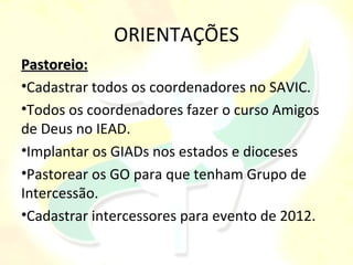 ORIENTAÇÕES
Pastoreio:
•Cadastrar todos os coordenadores no SAVIC.
•Todos os coordenadores fazer o curso Amigos
de Deus no IEAD.
•Implantar os GIADs nos estados e dioceses
•Pastorear os GO para que tenham Grupo de
Intercessão.
•Cadastrar intercessores para evento de 2012.
 