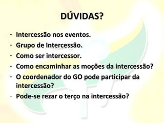 DÚVIDAS?
- Intercessão nos eventos.
- Grupo de Intercessão.
- Como ser intercessor.
- Como encaminhar as moções da intercessão?
- O coordenador do GO pode participar da
  intercessão?
- Pode-se rezar o terço na intercessão?
 
