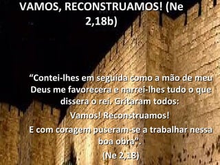 VAMOS, RECONSTRUAMOS! (Ne
          2,18b)



 “Contei-lhes em seguida como a mão de meu
 Deus me favorecera e narrei-lhes tudo o que
        dissera o rei. Gritaram todos:
           Vamos! Reconstruamos!
 E com coragem puseram-se a trabalhar nessa
                  boa obra”.
                   (Ne 2,18)
 