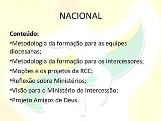 NACIONAL
Conteúdo:
•Metodologia da formação para as equipes
diocesanas;
•Metodologia da formação para os intercessores;
•Moções e os projetos da RCC;
•Reflexão sobre Ministérios;
•Visão para o Ministério de Intercessão;
•Projeto Amigos de Deus.
 