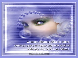 Quando olhamos para os lados,  veremos que o universo quer nos ensinar  e deseja nos fazer mais felizes.  