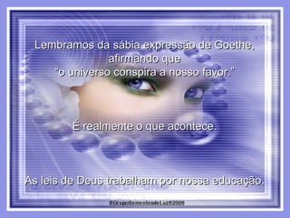 Lembramos da sábia expressão de Goethe,  afirmando que  “ o universo conspira a nosso favor.”  É realmente o que acontece.  As leis de Deus trabalham por nossa educação.  