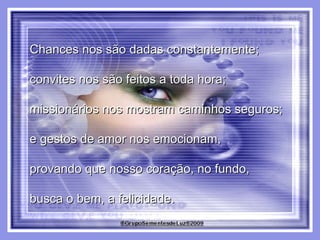 Chances nos são dadas constantemente;  convites nos são feitos a toda hora;  missionários nos mostram caminhos seguros;  e gestos de amor nos emocionam,  provando que nosso coração, no fundo,  busca o bem, a felicidade. 
