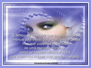É tempo de descobrir que as dificuldades  continuarão a existir por algum tempo, ainda, mas que podemos encará-las  de uma maneira diferente,  como se fossem mãos invisíveis  que visam nos colocar num caminho seguro.  