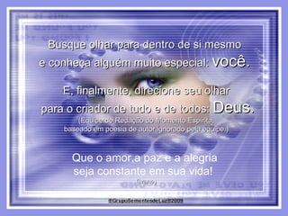 Busque olhar para dentro de si mesmo  e conheça alguém muito especial:  você.   E, finalmente, direcione seu olhar para o criador de tudo e de todos:  Deus. (Equipe de Redação do Momento Espírita, baseado em poesia de autor ignorado pela equipe.) Que o amor,a paz e a alegria  seja constante em sua vida!  (Ivane) 