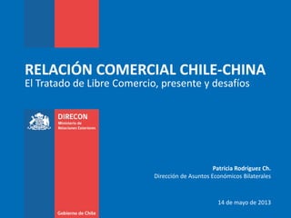 RELACIÓN COMERCIAL CHILE-CHINA
El Tratado de Libre Comercio, presente y desafíos
Patricia Rodríguez Ch.
Dirección de Asuntos Económicos Bilaterales
14 de mayo de 2013
 