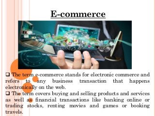 E-commerce
 The term e-commerce stands for electronic commerce and
refers to any business transaction that happens
electronically on the web.
 The term covers buying and selling products and services
as well as financial transactions like banking online or
trading stocks, renting movies and games or booking
travels.
 