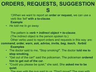ORDERS, REQUESTS, SUGGESTION
S
1)When we want to report an order or request, we can use a
verb like 'tell' with a to-clause.
Example
• He told me to go away.
The pattern is verb + indirect object + to-clause.
(The indirect object is the person spoken to.)
Other verbs used to report orders and requests in this way are:
command, order, warn, ask, advise, invite, beg, teach, forbid.
Examples
• The doctor said to me, "Stop smoking!". The doctor told me to
stop smoking.
• "Get out of the car!" said the policeman. The policeman ordered
him to get out of the car.
• "Could you please be quiet," she said. She asked me to be
quiet.
 