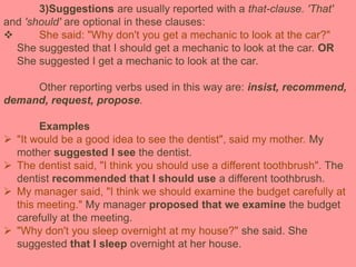 3)Suggestions are usually reported with a that-clause. 'That'
and 'should' are optional in these clauses:
 She said: "Why don't you get a mechanic to look at the car?"
She suggested that I should get a mechanic to look at the car. OR
She suggested I get a mechanic to look at the car.
Other reporting verbs used in this way are: insist, recommend,
demand, request, propose.
Examples
 "It would be a good idea to see the dentist", said my mother. My
mother suggested I see the dentist.
 The dentist said, "I think you should use a different toothbrush". The
dentist recommended that I should use a different toothbrush.
 My manager said, "I think we should examine the budget carefully at
this meeting." My manager proposed that we examine the budget
carefully at the meeting.
 "Why don't you sleep overnight at my house?" she said. She
suggested that I sleep overnight at her house.
 