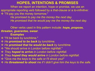 HOPES, INTENTIONS & PROMISES
When we report an intention, hope or promise, we use an
appropriate reporting verb followed by a that-clause or a to-infinitive:
 "I'll pay you the money tomorrow."
He promised to pay me the money the next day.
He promised that he would pay me the money the next day.
Other verbs used in this pattern include: hope, propose,
threaten, guarantee, swear.
Examples
 "I'll be back by lunchtime."
 He promised to be back by lunchtime.
 He promised that he would be back by lunchtime.
 "We should arrive in London before nightfall."
 They hoped to arrive in London before nightfall.
 They hoped they would arrive in London before nightfall.
 "Give me the keys to the safe or I'll shoot you!"
 He threatened to shoot me if I didn't give him the keys to the safe.
 
